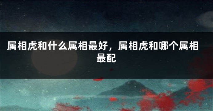 属相虎和什么属相最好，属相虎和哪个属相最配