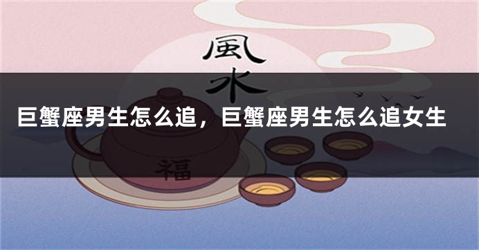 巨蟹座男生怎么追，巨蟹座男生怎么追女生