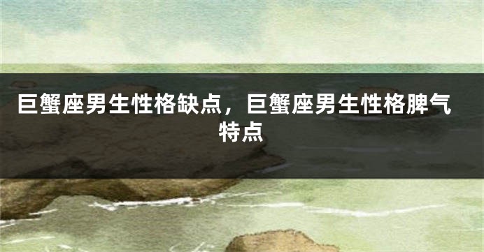 巨蟹座男生性格缺点，巨蟹座男生性格脾气特点