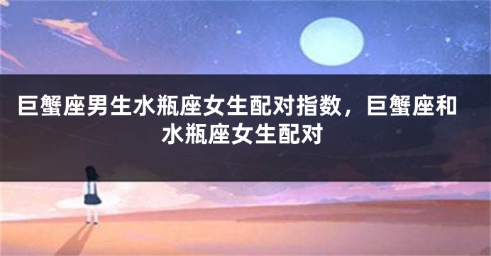 巨蟹座男生水瓶座女生配对指数，巨蟹座和水瓶座女生配对