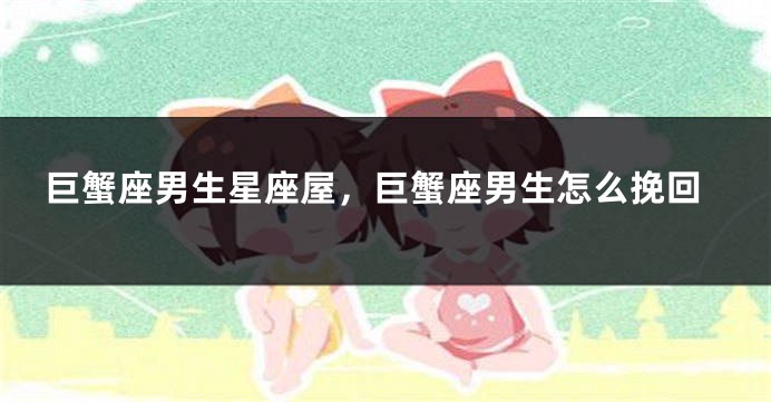 巨蟹座男生星座屋，巨蟹座男生怎么挽回