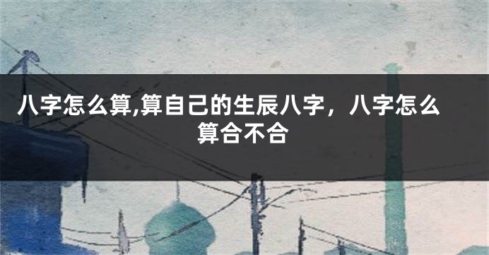 八字怎么算,算自己的生辰八字,八字怎么算合不合