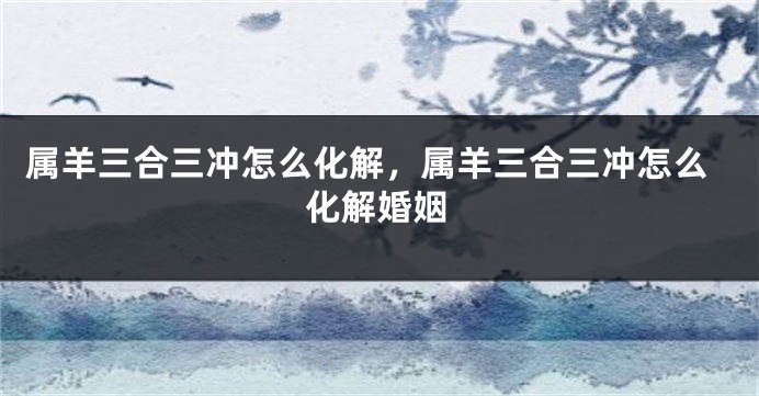 属羊三合三冲怎么化解，属羊三合三冲怎么化解婚姻