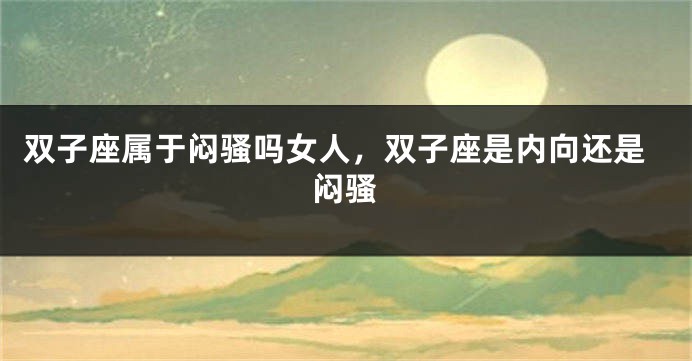 双子座属于闷骚吗女人，双子座是内向还是闷骚