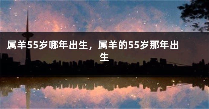 属羊55岁哪年出生，属羊的55岁那年出生