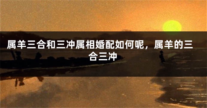 属羊三合和三冲属相婚配如何呢，属羊的三合三冲