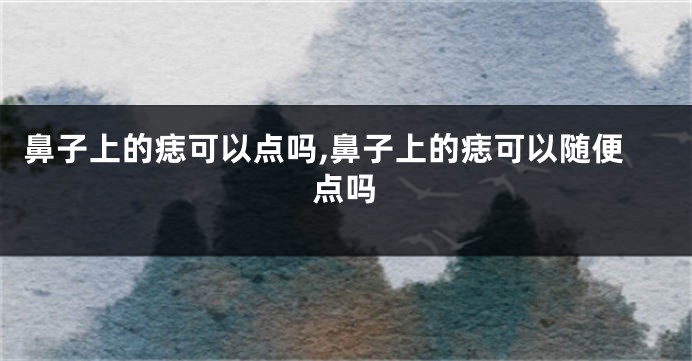 鼻子上的痣可以点吗,鼻子上的痣可以随便点吗