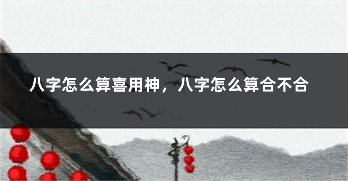 八字怎么算喜用神，八字怎么算合不合