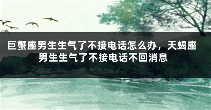巨蟹座男生生气了不接电话怎么办，天蝎座男生生气了不接电话不回消息