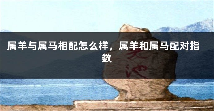属羊与属马相配怎么样，属羊和属马配对指数