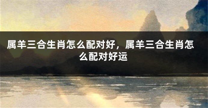 属羊三合生肖怎么配对好，属羊三合生肖怎么配对好运