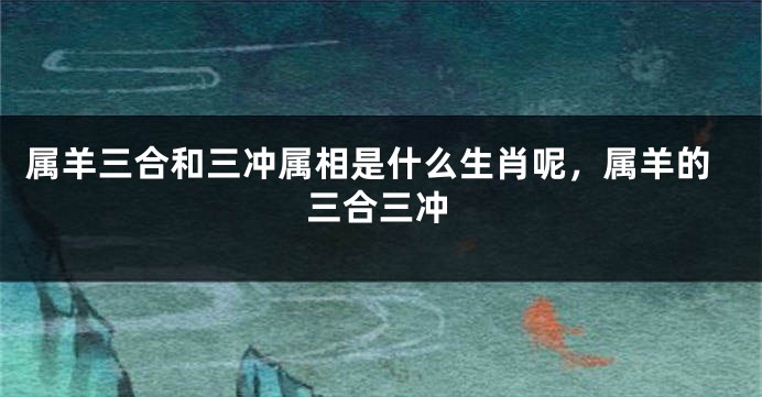 属羊三合和三冲属相是什么生肖呢，属羊的三合三冲