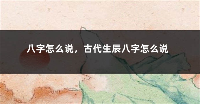 八字怎么说，古代生辰八字怎么说