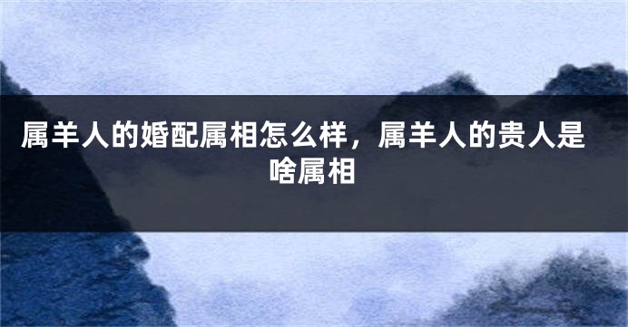 属羊人的婚配属相怎么样，属羊人的贵人是啥属相
