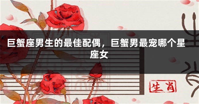 巨蟹座男生的最佳配偶，巨蟹男最宠哪个星座女