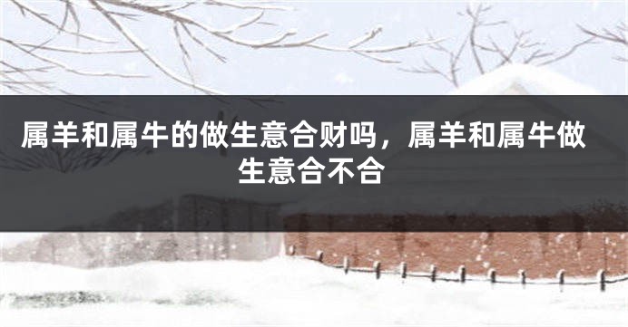 属羊和属牛的做生意合财吗，属羊和属牛做生意合不合