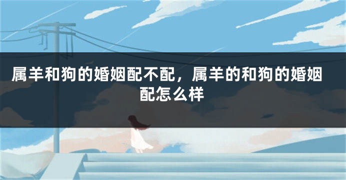 属羊和狗的婚姻配不配，属羊的和狗的婚姻配怎么样