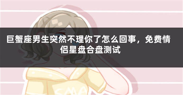 巨蟹座男生突然不理你了怎么回事，免费情侣星盘合盘测试
