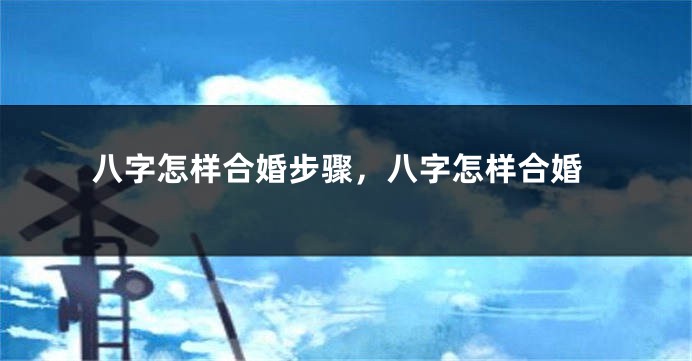 八字怎样合婚步骤，八字怎样合婚