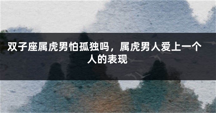 双子座属虎男怕孤独吗，属虎男人爱上一个人的表现
