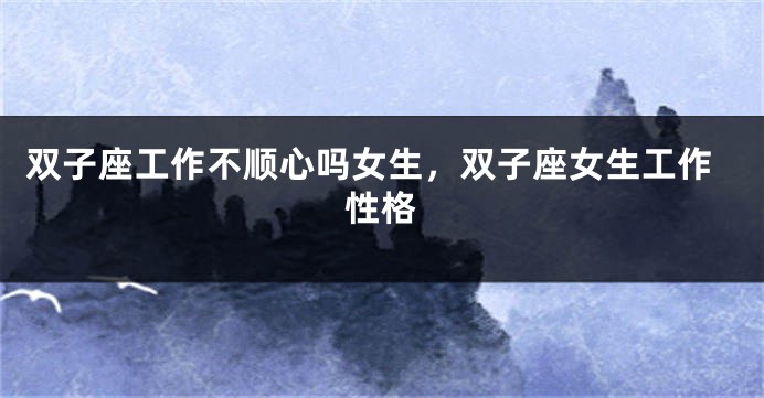 双子座工作不顺心吗女生，双子座女生工作性格