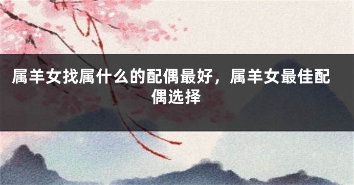 属羊女找属什么的配偶最好，属羊女最佳配偶选择