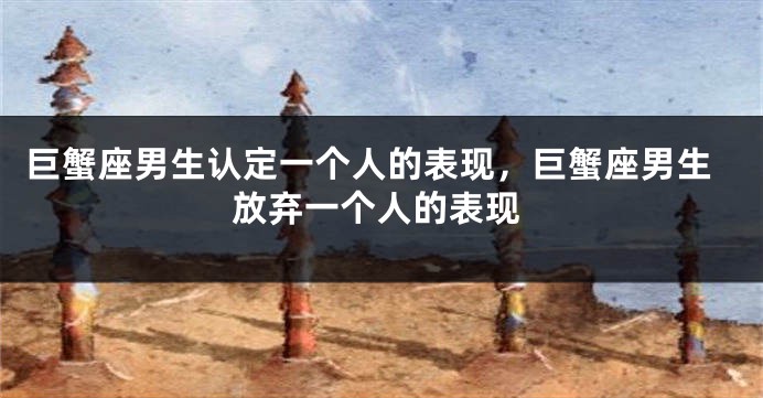 巨蟹座男生认定一个人的表现，巨蟹座男生放弃一个人的表现