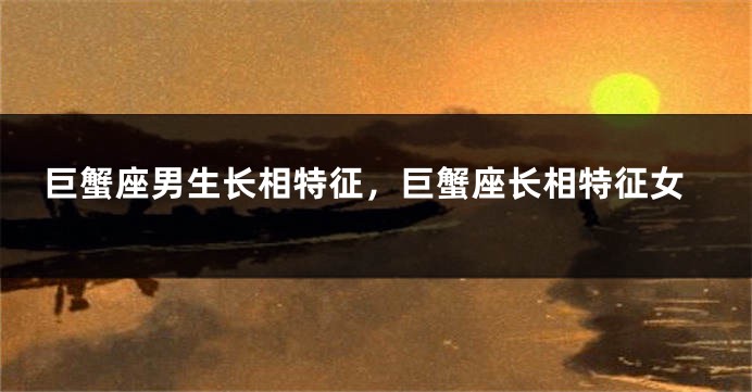 巨蟹座男生长相特征，巨蟹座长相特征女