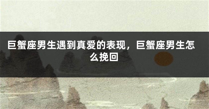 巨蟹座男生遇到真爱的表现，巨蟹座男生怎么挽回