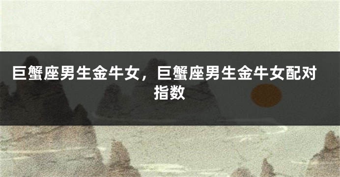 巨蟹座男生金牛女，巨蟹座男生金牛女配对指数