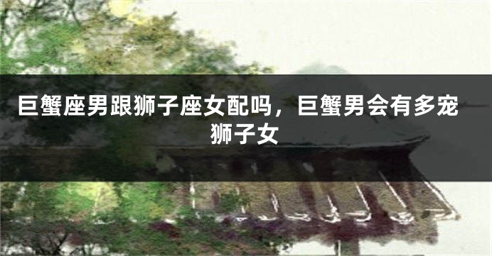 巨蟹座男跟狮子座女配吗，巨蟹男会有多宠狮子女