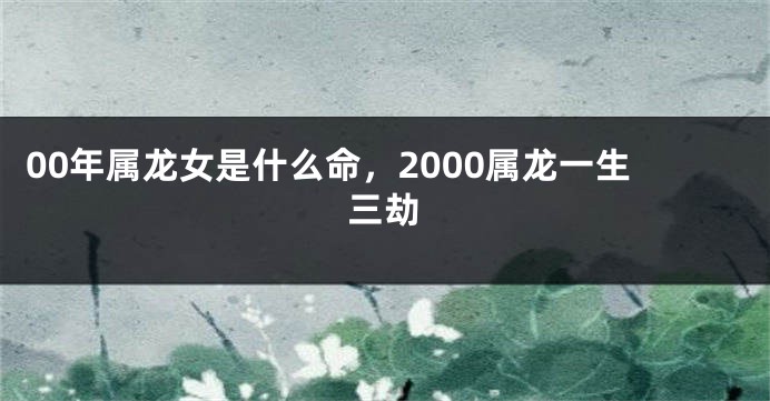 00年属龙女是什么命，2000属龙一生三劫
