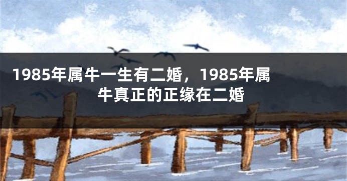 1985年属牛一生有二婚，1985年属牛真正的正缘在二婚
