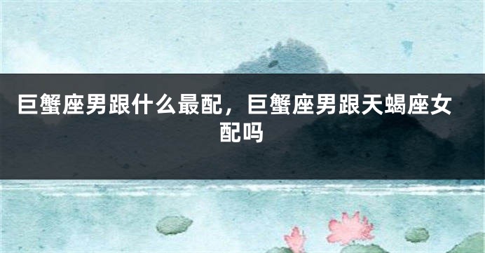 巨蟹座男跟什么最配，巨蟹座男跟天蝎座女配吗