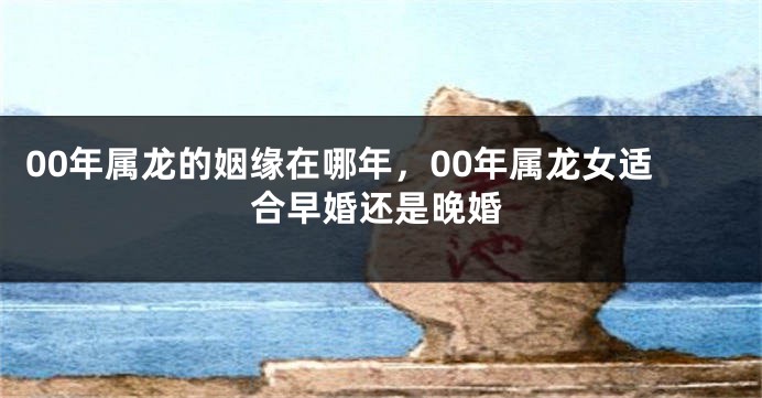 00年属龙的姻缘在哪年，00年属龙女适合早婚还是晚婚