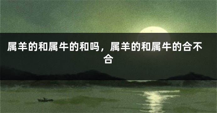 属羊的和属牛的和吗，属羊的和属牛的合不合