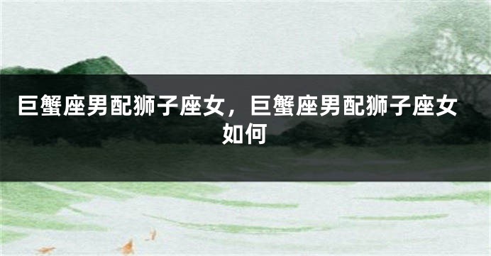 巨蟹座男配狮子座女，巨蟹座男配狮子座女如何