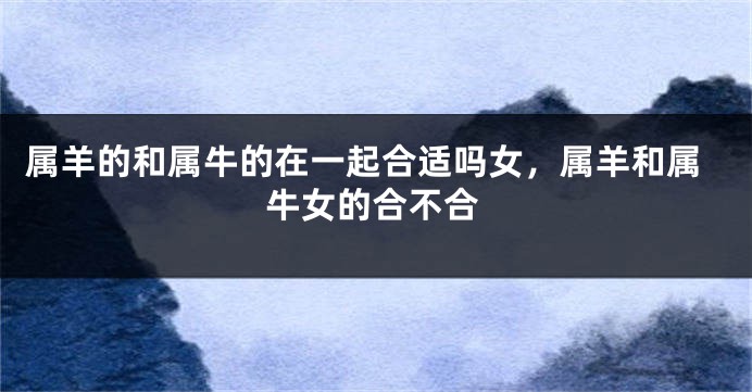 属羊的和属牛的在一起合适吗女，属羊和属牛女的合不合