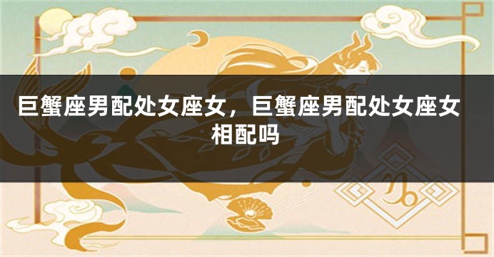 巨蟹座男配处女座女，巨蟹座男配处女座女相配吗