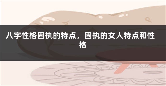 八字性格固执的特点，固执的女人特点和性格