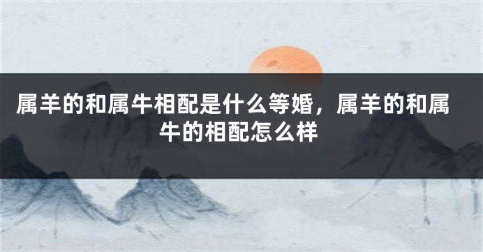 属羊的和属牛相配是什么等婚，属羊的和属牛的相配怎么样