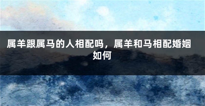 属羊跟属马的人相配吗，属羊和马相配婚姻如何