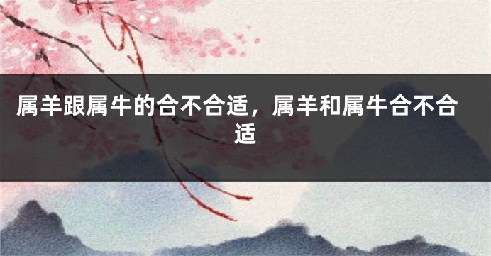 属羊跟属牛的合不合适，属羊和属牛合不合适