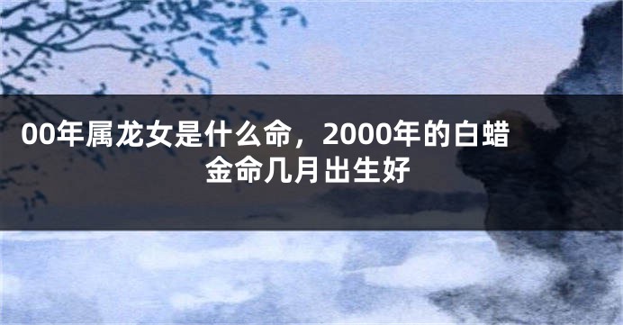 00年属龙女是什么命,2000年的白蜡金命几月出生好