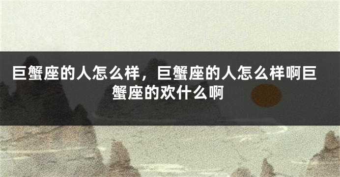 巨蟹座的人怎么样，巨蟹座的人怎么样啊巨蟹座的欢什么啊