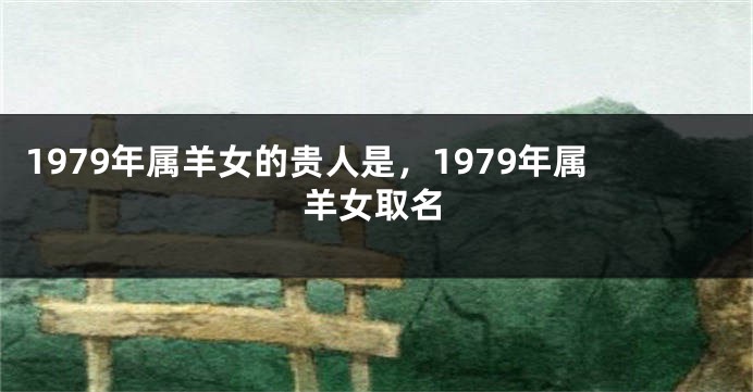 1979年属羊女的贵人是，1979年属羊女取名