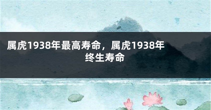属虎1938年最高寿命，属虎1938年终生寿命