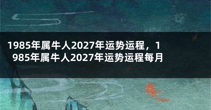1985年属牛人2027年运势运程，1985年属牛人2027年运势运程每月