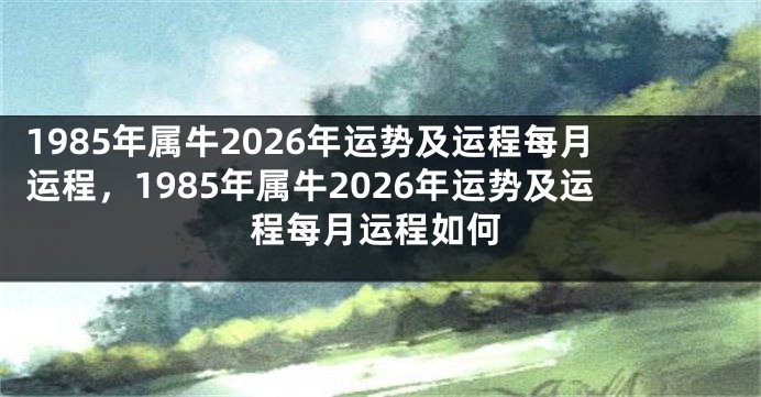 1985年属牛2026年运势及运程每月运程，1985年属牛2026年运势及运程每月运程如何