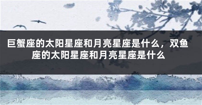 巨蟹座的太阳星座和月亮星座是什么，双鱼座的太阳星座和月亮星座是什么